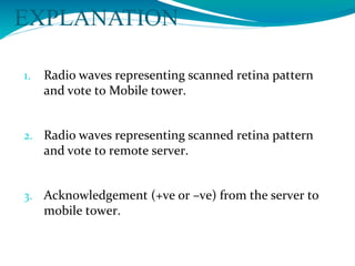 EXPLANATION
1. Radio waves representing scanned retina pattern
and vote to Mobile tower.
2. Radio waves representing scanned retina pattern
and vote to remote server.
3. Acknowledgement (+ve or –ve) from the server to
mobile tower.
 