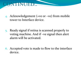 CONTINUED..
4. Acknowledgement (+ve or –ve) from mobile
tower to Interface device.
5. Ready signal if retina is scanned properly to
voting machine. And if –ve signal then alert
alarm will be activated.
6. Accepted vote is made to flow to the interface
device.
 