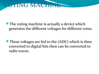 VOTING MACHINE
The voting machine is actually a device which
generates the different voltages for different votes.
These voltages are fed to the (ADC) which is then
converted to digital bits then can be converted to
radio waves.
 