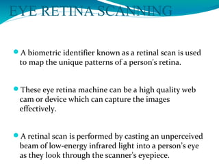EYE RETINA SCANNING
A biometric identifier known as a retinal scan is used
to map the unique patterns of a person's retina.
These eye retina machine can be a high quality web
cam or device which can capture the images
effectively.
A retinal scan is performed by casting an unperceived
beam of low-energy infrared light into a person’s eye
as they look through the scanner's eyepiece.
 
