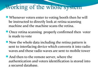 Working of the whole system
Whenever voters enter to voting booth then he will
be instructed to directly look at retina scanning
machine and the machine scans the retina.
Once retina scanning properly confirmed then voter
is made to vote
Now the whole data including the retina pattern is
sent to interfacing device which converts it into radio
waves and these radio waves are sent to mobile tower
And then to the remote server, where the
authentication and voters identification is stored into
a secured database.
 