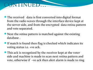 CONTINUED…
The received data is first converted into digital format
from the radio waves through the interface device kept at
the server side, and from the encrypted data retina pattern
and vote separated.
Next the retina pattern is matched against the existing
database .
If match is found then flag is checked which indicates its
voting status i.e. +ve ack.
This ack is recognized by the receiver kept at the voter
side and machine is made to scan next retina pattern and
vote, otherwise if –ve ack then alert alarm is made to ring
 