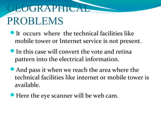 GEOGRAPHICAL
PROBLEMS
It occurs where the technical facilities like
mobile tower or Internet service is not present.
In this case will convert the vote and retina
pattern into the electrical information.
And pass it when we reach the area where the
technical facilities like internet or mobile tower is
available.
Here the eye scanner will be web cam.
 