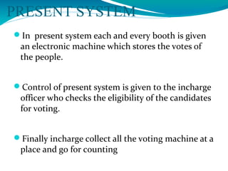 PRESENT SYSTEM
In present system each and every booth is given
an electronic machine which stores the votes of
the people.
Control of present system is given to the incharge
officer who checks the eligibility of the candidates
for voting.
Finally incharge collect all the voting machine at a
place and go for counting
 