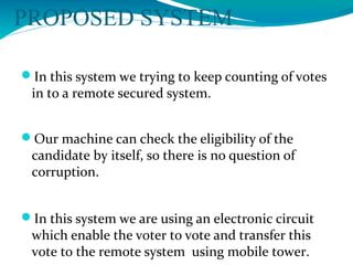 PROPOSED SYSTEM
In this system we trying to keep counting of votes
in to a remote secured system.
Our machine can check the eligibility of the
candidate by itself, so there is no question of
corruption.
In this system we are using an electronic circuit
which enable the voter to vote and transfer this
vote to the remote system using mobile tower.
 