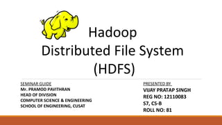 Hadoop
Distributed File System
(HDFS)
SEMINAR GUIDE
Mr. PRAMOD PAVITHRAN
HEAD OF DIVISION
COMPUTER SCIENCE & ENGINEERING
SCHOOL OF ENGINEERING, CUSAT
PRESENTED BY
VIJAY PRATAP SINGH
REG NO: 12110083
S7, CS-B
ROLL NO: 81
 