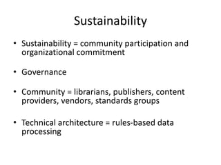 Sustainability
• Sustainability = community participation and
organizational commitment
• Governance
• Community = librarians, publishers, content
providers, vendors, standards groups
• Technical architecture = rules-based data
processing
 