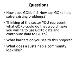 Questions
• How does GOKb fit? How can GOKb help
solve existing problems?
• Thinking of the sector YOU represent,
what GOKb could do that would make
you willing to use GOKb data and
contribute data to GOKb?
• What barriers do you see to this project?
• What does a sustainable community
look like?
 