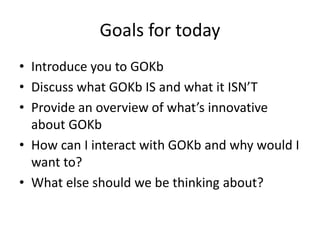 Goals for today
• Introduce you to GOKb
• Discuss what GOKb IS and what it ISN’T
• Provide an overview of what’s innovative
about GOKb
• How can I interact with GOKb and why would I
want to?
• What else should we be thinking about?
 