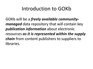 Introduction to GOKb
GOKb will be a freely available community-
managed data repository that will contain key
publication information about electronic
resources as it is represented within the supply
chain from content publishers to suppliers to
libraries.
 