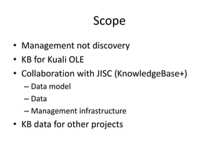 Scope
• Management not discovery
• KB for Kuali OLE
• Collaboration with JISC (KnowledgeBase+)
– Data model
– Data
– Management infrastructure
• KB data for other projects
 