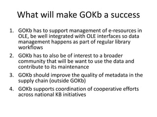 What will make GOKb a success
1. GOKb has to support management of e-resources in
OLE, be well integrated with OLE interfaces so data
management happens as part of regular library
workflows
2. GOKb has to also be of interest to a broader
community that will be want to use the data and
contribute to its maintenance
3. GOKb should improve the quality of metadata in the
supply chain (outside GOKb)
4. GOKb supports coordination of cooperative efforts
across national KB initiatives
 