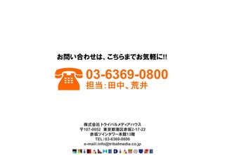 お問い合わせは、こちらまでお気軽に!!



(    03-6369-0800
     担当：田中、荒井



    株式会社 トライバルメディアハウス
   〒107-0052 東京都港区赤坂2-17-22
       赤坂ツインタワー本館13階
          TEL：03-6369-0800
    e-mail：info@tribalmedia.co.jp
 