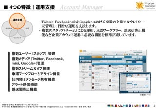 4つの特徴｜運用支援                                           Account Manager
           運用支援
                                      - Twitter・Facebook・mixi・Google+における複数の企業アカウントを一
   効果測定                 対話
                                        元管理し、円滑な運用を支援します。
                                      - 複数のスタッフ（チーム）による運用、承認ワークフロー、誤送信防止機
                                        能など企業アカウント運用に必要な機能を標準搭載しています。
           モニタリング




          複数ユーザー(スタッフ) 管理
          複数メディア(Twitter、Facebook、
          mixi、Google+)管理
          複数ストリーム＆タブ管理
          承認ワークフロー＆アサイン機能
          社内向けメッセージ共有機能
          アラート送信機能
          誤送信防止機能
                                                                                            ※画面イメージ




お問合せ・お申込：株式会社トライバルメディアハウス
〒107-0052 東京都港区赤坂2-17-22 赤坂ツインタワー本館13階 info@tribalmedia.co.jp Tel.03-6369-0800   担当：田中／荒井             2
 