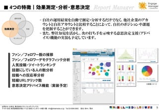 4つの特徴｜効果測定・分析・意思決定                                                                   Report Manager
            運用支援
                                      - 自社の運用結果を自動で測定・分析するだけでなく、他社企業のアカ
                                        ウントと自社アカウントと比較することによって、自社のポジションや課題
  効果測定                  対話              を把握することができます。
                                      - また、弊社知見を活かし、次の打ち手を示唆する意思決定支援（アドバ
           モニタリング                       イス）機能の実装も予定しています。



          ファン／フォロワー数の推移
          ファン／フォロワーデモグラフィック分析
          人気投稿・ツイートランキング
          話題にしている人の数分析
          投稿への反応率分析
          短縮URLクリック数
                                                                                                             ※画面イメージ
          意思決定アドバイス機能 (実装予定)




お問合せ・お申込：株式会社トライバルメディアハウス
〒107-0052 東京都港区赤坂2-17-22 赤坂ツインタワー本館13階 info@tribalmedia.co.jp Tel.03-6369-0800   担当：田中／荒井                          5
 