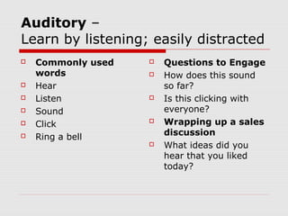 Auditory –
Learn by listening; easily distracted
   Commonly used      Questions to Engage
    words              How does this sound
   Hear                so far?
   Listen             Is this clicking with
   Sound               everyone?
   Click              Wrapping up a sales
                        discussion
   Ring a bell
                       What ideas did you
                        hear that you liked
                        today?
 