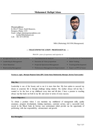 Page 1 of 6
Mohammed Rafiqul Islam
— TELECOMMUNICATION PROFESSIONAL —
With 09+ years of experience and expertise in
4p approach (product, place, price & promotion) Cost Reduction & Analysis  Coordination & Communication 
Leadership & Management Execution & Value proposition  Multi-Tasking 
Client Retention Project & Operations Management  Training & Development 
Relationship Management  Performance Management & Improvement  Expert on PPT & Teaser 
Position to Apply: Manager-Regional Sales (GPC Center Head, Relationship Manager, Service Team Leader)
Why Me:
Leadership is one of the beauty and to me it is more than that. My best option to succeed my
dream in corporate life is through challenge taking mindset. My mother always tell me that, I
wanted to be the best at my childhood every time and till date, I have a passion to reaching
always top that leads me both in my life and career in terms of every success.
Career Objective:
To obtain a position where I can maximize my multilateral of management skills, quality
assurance, program development, training experience, customer service, and a successful track
record in the Blood Sales & Service care environment which provide me the opportunity of
performing with due responsibility, advancement and growth.
Key Strengths:
Present address:
K-296 (3rd
Floor), South Banasree,
Rampura, Dhaka- 1219
Email- rafiqul_islam@grameenphone.com
krafiq1380@hotmail.com
Cell- +88- 01711507102
MBA (Marketing), M.COM (Management)
 