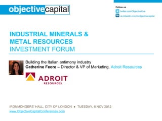 INDUSTRIAL MINERALS &
METAL RESOURCES
INVESTMENT FORUM
        Building the Italian antimony industry
        Catherine Feore – Director & VP of Marketing, Adroit Resources




IRONMONGERS’ HALL, CITY OF LONDON ● TUESDAY, 6 NOV 2012
www.ObjectiveCapitalConferences.com
 