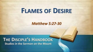 FLAMES OF DESIRE
                   Matthew 5:27-30


THE DISCIPLE’S HANDBOOK
Studies in the Sermon on the Mount
 