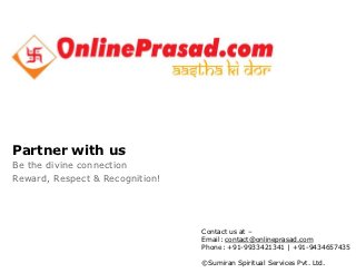 Partner with us
Be the divine connection
Reward, Respect & Recognition!




                                                                                                                                        Contact us at –
                                                                                                                                        Email: contact@onlineprasad.com
DRAFT                                                                                                                                   Phone: +91-9933421341 | +91-9434657435

                                                                                                                                        ©Sumiran Spiritual Services Pvt. Ltd.
This information is confidential and was prepared by Bain & Company solely for the use of our client; it is not to be relied on by any 3rd party without Bain's prior written consent
 