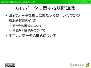2012/11/5 FOSS4G Tokyo QGISハンズオン   45


              GISデータに関する基礎知識
    ●   GISでデータを扱うにあたっては、いくつかの
        基本的知識が必要
     ...