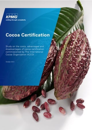 The International Cocoa Organization (ICCO)
Study on the costs, advantages and disadvantages of cocoa certification
October 2012
© 2012 KPMG Advisory N.V. All rights reserved. Printed in the Netherlands. 1
Cocoa Certification
Study on the costs, advantages and
disadvantages of cocoa certification
commissioned by The International
Cocoa Organization (ICCO)
October 2012
 
