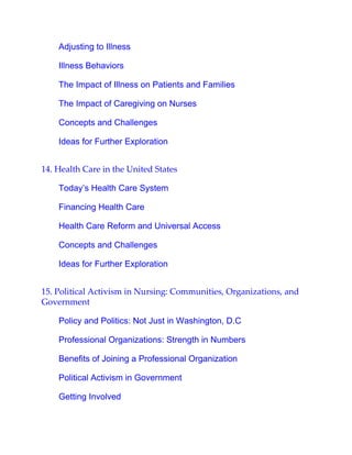 Adjusting to Illness
Illness Behaviors
The Impact of Illness on Patients and Families
The Impact of Caregiving on Nurses
Concepts and Challenges
Ideas for Further Exploration
14. Health Care in the United States
Today’s Health Care System
Financing Health Care
Health Care Reform and Universal Access
Concepts and Challenges
Ideas for Further Exploration
15. Political Activism in Nursing: Communities, Organizations, and
Government
Policy and Politics: Not Just in Washington, D.C
Professional Organizations: Strength in Numbers
Benefits of Joining a Professional Organization
Political Activism in Government
Getting Involved
 