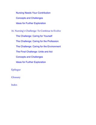 Nursing Needs Your Contribution
Concepts and Challenges
Ideas for Further Exploration
16. Nursing’s Challenge: To Continue to Evolve
The Challenge: Caring for Yourself
The Challenge: Caring for the Profession
The Challenge: Caring for the Environment
The Final Challenge: Unite and Act
Concepts and Challenges
Ideas for Further Exploration
Epilogue
Glossary
Index
 