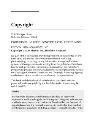 Copyright
3251 Riverport Lane
St. Louis, Missouri 63043
PROFESSIONAL NURSING: CONCEPTS & CHALLENGES, NINTH
EDITION ISBN: 978-0-323-55113-7
Copyright © 2020, Elsevier Inc. All Rights Reserved.
No part of this publication may be reproduced or transmitted in any
form or by any means, electronic or mechanical, including
photocopying, recording, or any information storage and retrieval
system, without permission in writing from the publisher. Details on
how to seek permission, further information about the Publisher’s
permissions policies and our arrangements with organizations such as
the Copyright Clearance Center and the Copyright Licensing Agency,
can be found at our website: www.elsevier.com/permissions.
This book and the individual contributions contained in it are
protected under copyright by the Publisher (other than as may be
noted herein).
Notice
Practitioners and researchers must always rely on their own
experience and knowledge in evaluating and using any information,
methods, compounds, or experiments described herein. Because of
rapid advances in the medical sciences—in particular, independent
verification of diagnoses and drug dosages—should be made. To the
 