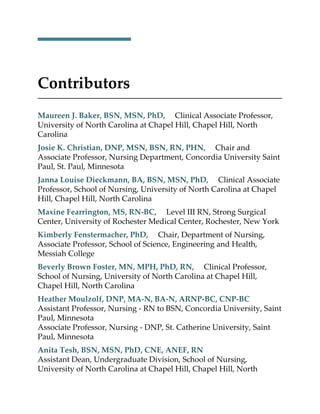 Contributors
Maureen J. Baker, BSN, MSN, PhD, Clinical Associate Professor,
University of North Carolina at Chapel Hill, Chapel Hill, North
Carolina
Josie K. Christian, DNP, MSN, BSN, RN, PHN, Chair and
Associate Professor, Nursing Department, Concordia University Saint
Paul, St. Paul, Minnesota
Janna Louise Dieckmann, BA, BSN, MSN, PhD, Clinical Associate
Professor, School of Nursing, University of North Carolina at Chapel
Hill, Chapel Hill, North Carolina
Maxine Fearrington, MS, RN-BC, Level III RN, Strong Surgical
Center, University of Rochester Medical Center, Rochester, New York
Kimberly Fenstermacher, PhD, Chair, Department of Nursing,
Associate Professor, School of Science, Engineering and Health,
Messiah College
Beverly Brown Foster, MN, MPH, PhD, RN, Clinical Professor,
School of Nursing, University of North Carolina at Chapel Hill,
Chapel Hill, North Carolina
Heather Moulzolf, DNP, MA-N, BA-N, ARNP-BC, CNP-BC
Assistant Professor, Nursing - RN to BSN, Concordia University, Saint
Paul, Minnesota
Associate Professor, Nursing - DNP, St. Catherine University, Saint
Paul, Minnesota
Anita Tesh, BSN, MSN, PhD, CNE, ANEF, RN
Assistant Dean, Undergraduate Division, School of Nursing,
University of North Carolina at Chapel Hill, Chapel Hill, North
 