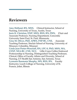 Reviewers
Amy Holland, RN, MSN, Clinical Instructor, School of
Nursing, University of Texas, Austin, Texas
Josie K. Christian, DNP, MSN, BSN, RN, PHN, Chair and
Associate Professor, Nursing Department, Concordia
University Saint Paul, St. Paul, Minnesota
Gina M. Oliver, PhD, APRN, FNP-BC, CNE, Associate
Teaching Professor, Sinclair School of Nursing, University of
Missouri, Columbia, Missouri
Linda Jean Porter-Wenzlaff, RN, LPC-S, PhD, MSN, MA,
CENP, NEA-BC, CNE, NCC, Lillie Cranz Cullen Endowed
Professorship in Nursing, Distinguished Teaching Professor,
Clinical, Office of Faculty Affairs and Diversity, School of
Nursing, UT Health San Antonio, San Antonio, Texas
Lynnann Baumann Murphy, MN, BSN, RN, Faculty
Instructor, Leach College of Nursing, University of St.
Francis, Joliet, Illinois
 