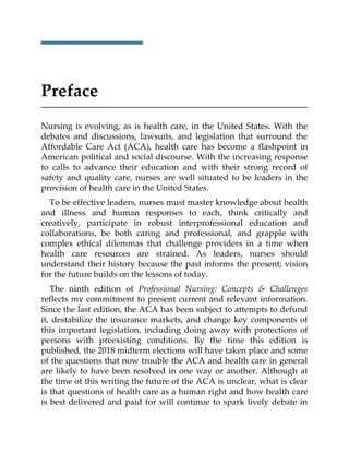 Preface
Nursing is evolving, as is health care, in the United States. With the
debates and discussions, lawsuits, and legislation that surround the
Affordable Care Act (ACA), health care has become a flashpoint in
American political and social discourse. With the increasing response
to calls to advance their education and with their strong record of
safety and quality care, nurses are well situated to be leaders in the
provision of health care in the United States.
To be effective leaders, nurses must master knowledge about health
and illness and human responses to each, think critically and
creatively, participate in robust interprofessional education and
collaborations, be both caring and professional, and grapple with
complex ethical dilemmas that challenge providers in a time when
health care resources are strained. As leaders, nurses should
understand their history because the past informs the present; vision
for the future builds on the lessons of today.
The ninth edition of Professional Nursing: Concepts & Challenges
reflects my commitment to present current and relevant information.
Since the last edition, the ACA has been subject to attempts to defund
it, destabilize the insurance markets, and change key components of
this important legislation, including doing away with protections of
persons with preexisting conditions. By the time this edition is
published, the 2018 midterm elections will have taken place and some
of the questions that now trouble the ACA and health care in general
are likely to have been resolved in one way or another. Although at
the time of this writing the future of the ACA is unclear, what is clear
is that questions of health care as a human right and how health care
is best delivered and paid for will continue to spark lively debate in
 