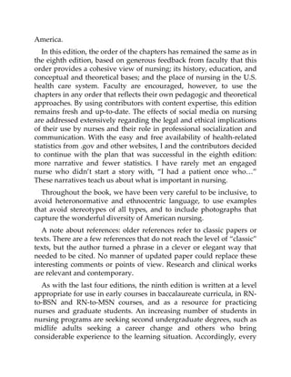 America.
In this edition, the order of the chapters has remained the same as in
the eighth edition, based on generous feedback from faculty that this
order provides a cohesive view of nursing; its history, education, and
conceptual and theoretical bases; and the place of nursing in the U.S.
health care system. Faculty are encouraged, however, to use the
chapters in any order that reflects their own pedagogic and theoretical
approaches. By using contributors with content expertise, this edition
remains fresh and up-to-date. The effects of social media on nursing
are addressed extensively regarding the legal and ethical implications
of their use by nurses and their role in professional socialization and
communication. With the easy and free availability of health-related
statistics from .gov and other websites, I and the contributors decided
to continue with the plan that was successful in the eighth edition:
more narrative and fewer statistics. I have rarely met an engaged
nurse who didn’t start a story with, “I had a patient once who…”
These narratives teach us about what is important in nursing.
Throughout the book, we have been very careful to be inclusive, to
avoid heteronormative and ethnocentric language, to use examples
that avoid stereotypes of all types, and to include photographs that
capture the wonderful diversity of American nursing.
A note about references: older references refer to classic papers or
texts. There are a few references that do not reach the level of “classic”
texts, but the author turned a phrase in a clever or elegant way that
needed to be cited. No manner of updated paper could replace these
interesting comments or points of view. Research and clinical works
are relevant and contemporary.
As with the last four editions, the ninth edition is written at a level
appropriate for use in early courses in baccalaureate curricula, in RN-
to-BSN and RN-to-MSN courses, and as a resource for practicing
nurses and graduate students. An increasing number of students in
nursing programs are seeking second undergraduate degrees, such as
midlife adults seeking a career change and others who bring
considerable experience to the learning situation. Accordingly, every
 
