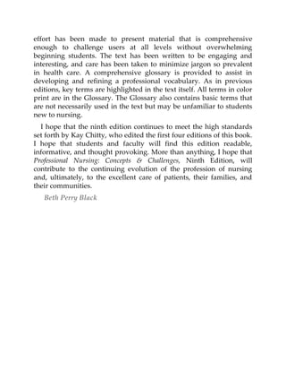 effort has been made to present material that is comprehensive
enough to challenge users at all levels without overwhelming
beginning students. The text has been written to be engaging and
interesting, and care has been taken to minimize jargon so prevalent
in health care. A comprehensive glossary is provided to assist in
developing and refining a professional vocabulary. As in previous
editions, key terms are highlighted in the text itself. All terms in color
print are in the Glossary. The Glossary also contains basic terms that
are not necessarily used in the text but may be unfamiliar to students
new to nursing.
I hope that the ninth edition continues to meet the high standards
set forth by Kay Chitty, who edited the first four editions of this book.
I hope that students and faculty will find this edition readable,
informative, and thought provoking. More than anything, I hope that
Professional Nursing: Concepts & Challenges, Ninth Edition, will
contribute to the continuing evolution of the profession of nursing
and, ultimately, to the excellent care of patients, their families, and
their communities.
Beth Perry Black
 
