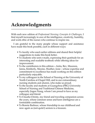 Acknowledgments
With each new edition of Professional Nursing: Concepts & Challenges, I
find myself increasingly in awe of the intelligence, creativity, humility,
and work ethic of the nurses who continue to inspire me.
I am grateful to the many people whose support and assistance
have made this book possible, each in different ways:
• To faculty who used earlier editions and shared their helpful
suggestions to make this book better.
• To students who sent e-mails, expressing their gratitude for an
interesting and readable textbook while offering ideas for
improvement.
• To the contributors in this edition—Anita, Bev, Maureen,
Janna, Kimberly, Maxine, Heather, Josie—whose expertise and
commitment to excellence has made working on this edition
particularly enjoyable.
• To my colleagues in the School of Nursing at the University of
North Carolina at Chapel Hill, and to our extraordinary
nursing students and alumni, who make us proud.
• To the faculty and students at Guangzhou (PRC) University
School of Nursing and Traditional Chinese Medicine,
especially Jiagen Xiang, whom I am proud to have as my
colleague and friend.
• To Claudia Christy, my friend and traveling companion across
the years, whose common sense and keen intelligence are a
formidable combination.
• To Bonnie Barbour, whose friendship in our childhood and
now again as (not-quite!) seniors is a treasure.
 