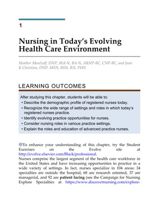 1
Nursing in Today’s Evolving
Health Care Environment
Heather Moulzolf, DNP, MA-N, BA-N, ARNP-BC, CNP-BC, and Josie
K Christian, DNP, MSN, BSN, RN, PHN
LEARNING OUTCOMES
After studying this chapter, students will be able to:
• Describe the demographic profile of registered nurses today.
• Recognize the wide range of settings and roles in which today’s
registered nurses practice.
• Identify evolving practice opportunities for nurses.
• Consider nursing roles in various practice settings.
• Explain the roles and education of advanced practice nurses.
To enhance your understanding of this chapter, try the Student
Exercises on the Evolve site at
http://evolve.elsevier.com/Black/professional.
Nurses comprise the largest segment of the health care workforce in
the United States and have increasing opportunities to practice in a
wide variety of settings. In fact, nurses specialize in 104 areas: 34
specialties are outside the hospital, 68 are research oriented, 37 are
managerial, and 92 are patient facing (see the Campaign for Nursing
Explore Specialties at https://www.discovernursing.com/explore-
 