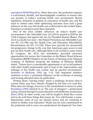 specialties#.WhXOF0qnE2w). More than ever, the profession requires
a well-trained, flexible, and knowledgeable workforce of nurses who
can practice in today’s evolving health care environment. Recent
legislation, demands of patients as consumers of health care, and the
need to control costs while optimizing outcomes have had a great
influence on the way that health care is delivered in the United States.
Nursing is evolving to meet these demands.
One of the most notable influences on today’s health care
environment is the Affordable Care Act (ACA), passed in 2010 by the
111th Congress and signed into law by President Barack Obama. The
ACA is actually two laws—the Patient Protection and Affordable Care
Act (PL 111-148) and the Health Care and Education Affordability
Reconciliation Act (PL 111-152). These laws provide for incremental
but progressive change to the way that Americans gain access to and
pay for their health care. Although likely to be revised to some extent
by Congress, the ACA has nonetheless provided increased
opportunities for nurses: the Committee on the Robert Wood Johnson
Foundation (RWJF) Initiative on the Future of Nursing at the National
Academy of Medicine (formerly the Institute of Medicine [IOM])
noted, “Nurses have a considerable opportunity to act as full partners
with other health professionals and to lead in the improvement and
redesign of the health care system and its practice environment”
(Institute of Medicine, 2010, pp. 1–2). This important initiative
continues to have a profound influence on the evolution of nursing
and nursing education since its publication.
Writing about “nursing today” poses a challenge, because what is
current today may have already changed by the time you read this.
What does not change, however, is the commitment of nurses to what
Rosenberg (1995) referred to as “the care of strangers”—professional
caring, learned through focused education and deliberate socialization
(Storr, 2010). In other words, you will be taught to think like a nurse
and to do well those things that nurses do. You will become a nurse.
Importantly, some of you are already nurses and are returning to
school to further your education. Thank you for your commitment to
the profession and to your own professional development! You have
 