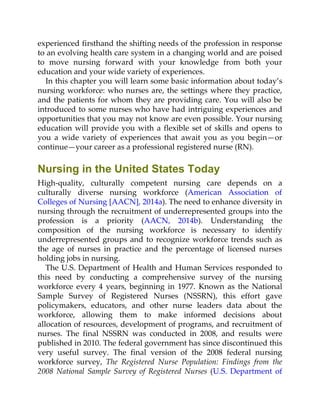 experienced firsthand the shifting needs of the profession in response
to an evolving health care system in a changing world and are poised
to move nursing forward with your knowledge from both your
education and your wide variety of experiences.
In this chapter you will learn some basic information about today’s
nursing workforce: who nurses are, the settings where they practice,
and the patients for whom they are providing care. You will also be
introduced to some nurses who have had intriguing experiences and
opportunities that you may not know are even possible. Your nursing
education will provide you with a flexible set of skills and opens to
you a wide variety of experiences that await you as you begin—or
continue—your career as a professional registered nurse (RN).
Nursing in the United States Today
High-quality, culturally competent nursing care depends on a
culturally diverse nursing workforce (American Association of
Colleges of Nursing [AACN], 2014a). The need to enhance diversity in
nursing through the recruitment of underrepresented groups into the
profession is a priority (AACN, 2014b). Understanding the
composition of the nursing workforce is necessary to identify
underrepresented groups and to recognize workforce trends such as
the age of nurses in practice and the percentage of licensed nurses
holding jobs in nursing.
The U.S. Department of Health and Human Services responded to
this need by conducting a comprehensive survey of the nursing
workforce every 4 years, beginning in 1977. Known as the National
Sample Survey of Registered Nurses (NSSRN), this effort gave
policymakers, educators, and other nurse leaders data about the
workforce, allowing them to make informed decisions about
allocation of resources, development of programs, and recruitment of
nurses. The final NSSRN was conducted in 2008, and results were
published in 2010. The federal government has since discontinued this
very useful survey. The final version of the 2008 federal nursing
workforce survey, The Registered Nurse Population: Findings from the
2008 National Sample Survey of Registered Nurses (U.S. Department of
 