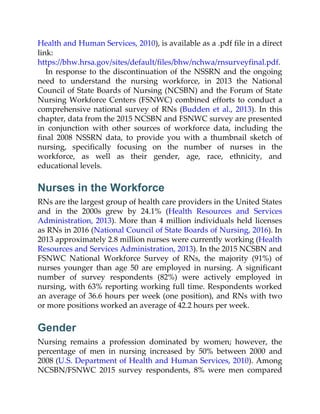 Health and Human Services, 2010), is available as a .pdf file in a direct
link:
https://bhw.hrsa.gov/sites/default/files/bhw/nchwa/rnsurveyfinal.pdf.
In response to the discontinuation of the NSSRN and the ongoing
need to understand the nursing workforce, in 2013 the National
Council of State Boards of Nursing (NCSBN) and the Forum of State
Nursing Workforce Centers (FSNWC) combined efforts to conduct a
comprehensive national survey of RNs (Budden et al., 2013). In this
chapter, data from the 2015 NCSBN and FSNWC survey are presented
in conjunction with other sources of workforce data, including the
final 2008 NSSRN data, to provide you with a thumbnail sketch of
nursing, specifically focusing on the number of nurses in the
workforce, as well as their gender, age, race, ethnicity, and
educational levels.
Nurses in the Workforce
RNs are the largest group of health care providers in the United States
and in the 2000s grew by 24.1% (Health Resources and Services
Administration, 2013). More than 4 million individuals held licenses
as RNs in 2016 (National Council of State Boards of Nursing, 2016). In
2013 approximately 2.8 million nurses were currently working (Health
Resources and Services Administration, 2013). In the 2015 NCSBN and
FSNWC National Workforce Survey of RNs, the majority (91%) of
nurses younger than age 50 are employed in nursing. A significant
number of survey respondents (82%) were actively employed in
nursing, with 63% reporting working full time. Respondents worked
an average of 36.6 hours per week (one position), and RNs with two
or more positions worked an average of 42.2 hours per week.
Gender
Nursing remains a profession dominated by women; however, the
percentage of men in nursing increased by 50% between 2000 and
2008 (U.S. Department of Health and Human Services, 2010). Among
NCSBN/FSNWC 2015 survey respondents, 8% were men compared
 
