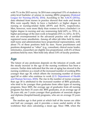 with 7% in the 2013 survey. In 2014 men comprised 15% of students in
entry-level bachelor of science in nursing (BSN) programs (National
League for Nursing [NLN], 2014). According to the AACN (2015a),
data obtained from nurses in practice showed that male and female
RNs were equally likely to have a bachelor’s or higher degree in
nursing or nursing-related fields (49.9% and 50.3%, respectively).
Men, however, were more likely than women to have a bachelor’s or
higher degree in nursing and any nonnursing field (62% vs. 55%). A
higher percentage of the men work in hospitals (76% vs. 62%). At 41%,
men are overrepresented in the advanced practice role of certified
registered nurse anesthetists. Among all other job titles held by men,
staff nurse and administration have proportional representation, with
about 7% of these positions held by men. Nurse practitioners and
positions designated as “other” (e.g., consultant, clinical nurse leader,
informatics, researcher) are slightly less proportional, with 6% of these
positions held by men. Men hold only about 3.8% of faculty positions.
Age
The future of any profession depends on the infusion of youth, and
the steady increase in the age of the nursing workforce has been a
concern. Earlier data indicated that the rate of aging has slowed in the
nursing workforce as a result of the increased number of working RNs
younger than age 30, which offsets the increasing number of nurses
aged 60 or older who continue to work (U.S. Department of Health
and Human Services, 2010). The rise in the number of nurses younger
than age 30 is attributed to the increased number of BSN graduates,
who tend to be younger than graduates from other types of nursing
programs. Since 2005, the average age of graduates from all nursing
programs has been 31 years old. BSN graduates, at an average age of
28 years old, are 5 years younger than graduates of associate degree
and diploma (hospital-based) programs, who are on average 33 years
old.
The median age is that point at which half of the nurses are older
and half are younger, and it provides a more useful metric of the
workforce than does calculating a mean age. Since 1988, when the
 