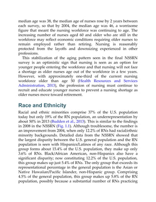 median age was 38, the median age of nurses rose by 2 years between
each survey, so that by 2004, the median age was 46, a worrisome
figure that meant the nursing workforce was continuing to age. The
increasing number of nurses aged 60 and older who are still in the
workforce may reflect economic conditions requiring older nurses to
remain employed rather than retiring. Nursing is reasonably
protected from the layoffs and downsizing experienced in other
professions.
This stabilization of the aging pattern seen in the final NSSRN
survey is an optimistic sign that nursing is seen as an option for
younger people entering the workforce and that nursing will not face
a shortage as older nurses age out of the workforce in a few years.
However, with approximately one-third of the current nursing
workforce older than age 50 (Health Resources and Services
Administration, 2013), the profession of nursing must continue to
recruit and educate younger nurses to prevent a nursing shortage as
older nurses move toward retirement.
Race and Ethnicity
Racial and ethnic minorities comprise 37% of the U.S. population
today but only 19% of the RN population, an underrepresentation by
about 50% in 2013 (Budden et al., 2013). This is similar to the findings
in 2008 in the NSSRN (Fig. 1.1). Although troublesome, the number is
an improvement from 2004, when only 12.2% of RNs had racial/ethnic
minority backgrounds. Detailed data from the NSSRN showed that
the largest disparity between the U.S. general population and the RN
population is seen with Hispanics/Latinos of any race. Although this
group forms about 15.4% of the U.S. population, they make up only
3.6% of RNs. Black/African American, non-Hispanics also have a
significant disparity; now constituting 12.2% of the U.S. population,
this group makes up just 5.4% of RNs. The only group that exceeds its
representational percentage in the general population is the Asian or
Native Hawaiian/Pacific Islander, non-Hispanic group. Comprising
4.5% of the general population, this group makes up 5.8% of the RN
population, possibly because a substantial number of RNs practicing
 