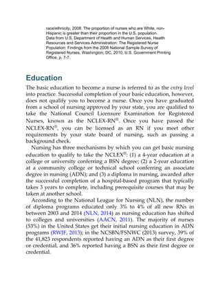 race/ethnicity, 2008. The proportion of nurses who are White, non-
Hispanic is greater than their proportion in the U.S. population.
Data from U.S. Department of Health and Human Services, Health
Resources and Services Administration: The Registered Nurse
Population: Findings from the 2008 National Sample Survey of
Registered Nurses, Washington, DC, 2010, U.S. Government Printing
Office, p. 7-7.
Education
The basic education to become a nurse is referred to as the entry level
into practice. Successful completion of your basic education, however,
does not qualify you to become a nurse. Once you have graduated
from a school of nursing approved by your state, you are qualified to
take the National Council Licensure Examination for Registered
Nurses, known as the NCLEX-RN®. Once you have passed the
NCLEX-RN®, you can be licensed as an RN if you meet other
requirements by your state board of nursing, such as passing a
background check.
Nursing has three mechanisms by which you can get basic nursing
education to qualify to take the NCLEX®: (1) a 4-year education at a
college or university conferring a BSN degree; (2) a 2-year education
at a community college or technical school conferring an associate
degree in nursing (ADN); and (3) a diploma in nursing, awarded after
the successful completion of a hospital-based program that typically
takes 3 years to complete, including prerequisite courses that may be
taken at another school.
According to the National League for Nursing (NLN), the number
of diploma programs educated only 3% to 4% of all new RNs in
between 2003 and 2014 (NLN, 2014) as nursing education has shifted
to colleges and universities (AACN, 2011). The majority of nurses
(53%) in the United States get their initial nursing education in ADN
programs (RWJF, 2013); in the NCSBN/FSNWC (2013) survey, 39% of
the 41,823 respondents reported having an ADN as their first degree
or credential, and 36% reported having a BSN as their first degree or
credential.
 