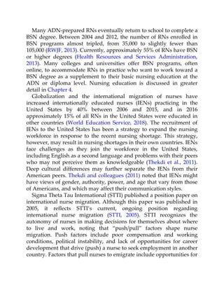 Many ADN-prepared RNs eventually return to school to complete a
BSN degree. Between 2004 and 2012, the number of RNs enrolled in
BSN programs almost tripled, from 35,000 to slightly fewer than
105,000 (RWJF, 2013). Currently, approximately 55% of RNs have BSN
or higher degrees (Health Resources and Services Administration,
2013). Many colleges and universities offer BSN programs, often
online, to accommodate RNs in practice who want to work toward a
BSN degree as a supplement to their basic nursing education at the
ADN or diploma level. Nursing education is discussed in greater
detail in Chapter 4.
Globalization and the international migration of nurses have
increased internationally educated nurses (IENs) practicing in the
United States by 40% between 2006 and 2015, and in 2016
approximately 15% of all RNs in the United States were educated in
other countries (World Education Service, 2018). The recruitment of
IENs to the United States has been a strategy to expand the nursing
workforce in response to the recent nursing shortage. This strategy,
however, may result in nursing shortages in their own countries. IENs
face challenges as they join the workforce in the United States,
including English as a second language and problems with their peers
who may not perceive them as knowledgeable (Thekdi et al., 2011).
Deep cultural differences may further separate the IENs from their
American peers. Thekdi and colleagues (2011) noted that IENs might
have views of gender, authority, power, and age that vary from those
of Americans, and which may affect their communication styles.
Sigma Theta Tau International (STTI) published a position paper on
international nurse migration. Although this paper was published in
2005, it reflects STTI’s current, ongoing position regarding
international nurse migration (STTI, 2005). STTI recognizes the
autonomy of nurses in making decisions for themselves about where
to live and work, noting that “push/pull” factors shape nurse
migration. Push factors include poor compensation and working
conditions, political instability, and lack of opportunities for career
development that drive (push) a nurse to seek employment in another
country. Factors that pull nurses to emigrate include opportunities for
 