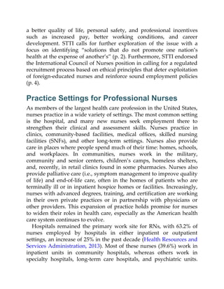 a better quality of life, personal safety, and professional incentives
such as increased pay, better working conditions, and career
development. STTI calls for further exploration of the issue with a
focus on identifying “solutions that do not promote one nation’s
health at the expense of another’s” (p. 2). Furthermore, STTI endorsed
the International Council of Nurses position in calling for a regulated
recruitment process based on ethical principles that deter exploitation
of foreign-educated nurses and reinforce sound employment policies
(p. 4).
Practice Settings for Professional Nurses
As members of the largest health care profession in the United States,
nurses practice in a wide variety of settings. The most common setting
is the hospital, and many new nurses seek employment there to
strengthen their clinical and assessment skills. Nurses practice in
clinics, community-based facilities, medical offices, skilled nursing
facilities (SNFs), and other long-term settings. Nurses also provide
care in places where people spend much of their time: homes, schools,
and workplaces. In communities, nurses work in the military,
community and senior centers, children’s camps, homeless shelters,
and, recently, in retail clinics found in some pharmacies. Nurses also
provide palliative care (i.e., symptom management to improve quality
of life) and end-of-life care, often in the homes of patients who are
terminally ill or in inpatient hospice homes or facilities. Increasingly,
nurses with advanced degrees, training, and certification are working
in their own private practices or in partnership with physicians or
other providers. This expansion of practice holds promise for nurses
to widen their roles in health care, especially as the American health
care system continues to evolve.
Hospitals remained the primary work site for RNs, with 63.2% of
nurses employed by hospitals in either inpatient or outpatient
settings, an increase of 25% in the past decade (Health Resources and
Services Administration, 2013). Most of these nurses (39.6%) work in
inpatient units in community hospitals, whereas others work in
specialty hospitals, long-term care hospitals, and psychiatric units.
 