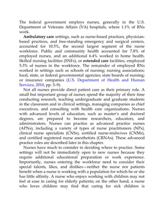 The federal government employs nurses, generally in the U.S.
Department of Veterans Affairs (VA) hospitals, where 1.1% of RNs
work.
Ambulatory care settings, such as nurse-based practices, physician-
based practices, and free-standing emergency and surgical centers,
accounted for 10.5%, the second largest segment of the nurse
workforce. Public and community health accounted for 7.8% of
employed nurses, and an additional 6.4% worked in home health.
Skilled nursing facilities (SNFs), or extended care facilities, employed
5.3% of nurses in the workforce. The remainder of employed RNs
worked in settings such as schools of nursing; nursing associations;
local, state, or federal governmental agencies; state boards of nursing;
or insurance companies (U.S. Department of Health and Human
Services, 2010, pp. 3–9).
Not all nurses provide direct patient care as their primary role. A
small but important group of nurses spend the majority of their time
conducting research, teaching undergraduate and graduate students
in the classroom and in clinical settings, managing companies as chief
executives, and consulting with health care organizations. Nurses
with advanced levels of education, such as master’s and doctoral
degrees, are prepared to become researchers, educators, and
administrators. Nurses can practice as advanced practice nurses
(APNs), including a variety of types of nurse practitioners (NPs),
clinical nurse specialists (CNSs), certified nurse-midwives (CNMs),
and certified registered nurse anesthetists (CRNAs). These advanced
practice roles are described later in this chapter.
Nurses have much to consider in deciding where to practice. Some
settings will not be immediately open to new nurses because they
require additional educational preparation or work experience.
Importantly, nurses entering the workforce need to consider their
special talents, likes, and dislikes—neither the nurse nor patients
benefit when a nurse is working with a population for which he or she
has little affinity. A nurse who enjoys working with children may not
feel at ease in caring for elderly patients; on the other hand, a nurse
who loves children may find that caring for sick children is
 