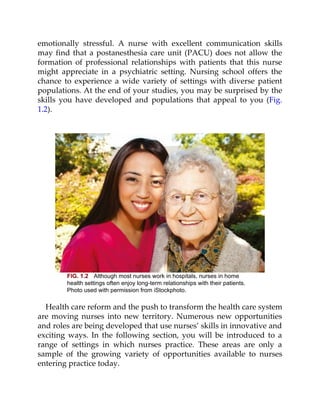 emotionally stressful. A nurse with excellent communication skills
may find that a postanesthesia care unit (PACU) does not allow the
formation of professional relationships with patients that this nurse
might appreciate in a psychiatric setting. Nursing school offers the
chance to experience a wide variety of settings with diverse patient
populations. At the end of your studies, you may be surprised by the
skills you have developed and populations that appeal to you (Fig.
1.2).
FIG. 1.2 Although most nurses work in hospitals, nurses in home
health settings often enjoy long-term relationships with their patients.
Photo used with permission from iStockphoto.
Health care reform and the push to transform the health care system
are moving nurses into new territory. Numerous new opportunities
and roles are being developed that use nurses’ skills in innovative and
exciting ways. In the following section, you will be introduced to a
range of settings in which nurses practice. These areas are only a
sample of the growing variety of opportunities available to nurses
entering practice today.
 