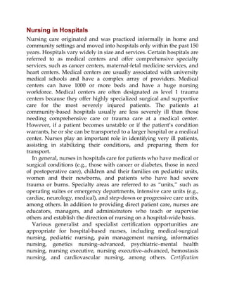 Nursing in Hospitals
Nursing care originated and was practiced informally in home and
community settings and moved into hospitals only within the past 150
years. Hospitals vary widely in size and services. Certain hospitals are
referred to as medical centers and offer comprehensive specialty
services, such as cancer centers, maternal-fetal medicine services, and
heart centers. Medical centers are usually associated with university
medical schools and have a complex array of providers. Medical
centers can have 1000 or more beds and have a huge nursing
workforce. Medical centers are often designated as level 1 trauma
centers because they offer highly specialized surgical and supportive
care for the most severely injured patients. The patients at
community-based hospitals usually are less severely ill than those
needing comprehensive care or trauma care at a medical center.
However, if a patient becomes unstable or if the patient’s condition
warrants, he or she can be transported to a larger hospital or a medical
center. Nurses play an important role in identifying very ill patients,
assisting in stabilizing their conditions, and preparing them for
transport.
In general, nurses in hospitals care for patients who have medical or
surgical conditions (e.g., those with cancer or diabetes, those in need
of postoperative care), children and their families on pediatric units,
women and their newborns, and patients who have had severe
trauma or burns. Specialty areas are referred to as “units,” such as
operating suites or emergency departments, intensive care units (e.g.,
cardiac, neurology, medical), and step-down or progressive care units,
among others. In addition to providing direct patient care, nurses are
educators, managers, and administrators who teach or supervise
others and establish the direction of nursing on a hospital-wide basis.
Various generalist and specialist certification opportunities are
appropriate for hospital-based nurses, including medical-surgical
nursing, pediatric nursing, pain management nursing, informatics
nursing, genetics nursing–advanced, psychiatric–mental health
nursing, nursing executive, nursing executive–advanced, hemostasis
nursing, and cardiovascular nursing, among others. Certification
 