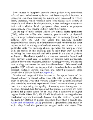 Most nurses in hospitals provide direct patient care, sometimes
referred to as bedside nursing. In the past, becoming administrators or
managers was often necessary for nurses to be promoted or receive
salary increases, which removed them from bedside care. Today, in
hospitals with clinical ladder programs, nurses no longer must make
that choice; clinical ladder programs allow nurses to progress
professionally while staying in direct patient care roles.
At the top of most clinical ladders are clinical nurse specialists
(CNS), who are APNs with master’s, post-master’s, or doctoral
degrees in specialized areas of nursing, such as oncology (cancer) or
diabetes care. The CNS role varies but generally includes
responsibility for serving as a clinical mentor and role model for other
nurses, as well as setting standards for nursing care on one or more
particular units. The oncology clinical specialist, for example, works
with the nurses on the oncology unit to help them stay informed
regarding the latest research and skills useful in the care of patients
with cancer. The clinical specialist is a resource person for the unit and
may provide direct care to patients or families with particularly
difficult or complex problems, establish nursing protocols, and ensure
that nursing practice on the unit is evidence based. Evidence-based
practice (EBP) refers to nursing care that is based on the best available
research evidence, clinical expertise, and patient preference. More
details about EBP are found in Chapter 10.
Salaries and responsibilities increase at the upper levels of the
clinical ladder. The clinical ladder concept benefits nurses by allowing
them to advance while still working directly with patients. Hospitals
also benefit by retaining experienced clinical nurses in direct patient
care, thus improving the quality of nursing care throughout the
hospital. Research has demonstrated that patient outcomes are more
positive for patients cared for by RNs with a bachelor’s or higher
degree. Linda Aiken, PhD, RN, FAAN, is a leader in nursing who has
conducted important research documenting the positive impact of
adequate RN staffing on patient outcomes. More than a decade ago,
Aiken and colleagues (2003) published a groundbreaking study in
which they found that patients on surgical units with more BSN-
 