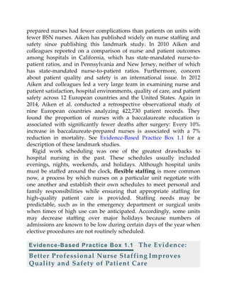 prepared nurses had fewer complications than patients on units with
fewer BSN nurses. Aiken has published widely on nurse staffing and
safety since publishing this landmark study. In 2010 Aiken and
colleagues reported on a comparison of nurse and patient outcomes
among hospitals in California, which has state-mandated nurse-to-
patient ratios, and in Pennsylvania and New Jersey, neither of which
has state-mandated nurse-to-patient ratios. Furthermore, concern
about patient quality and safety is an international issue. In 2012
Aiken and colleagues led a very large team in examining nurse and
patient satisfaction, hospital environments, quality of care, and patient
safety across 12 European countries and the United States. Again in
2014, Aiken et al. conducted a retrospective observational study of
nine European countries analyzing 422,730 patient records. They
found the proportion of nurses with a baccalaureate education is
associated with significantly fewer deaths after surgery: Every 10%
increase in baccalaureate-prepared nurses is associated with a 7%
reduction in mortality. See Evidence-Based Practice Box 1.1 for a
description of these landmark studies.
Rigid work scheduling was one of the greatest drawbacks to
hospital nursing in the past. These schedules usually included
evenings, nights, weekends, and holidays. Although hospital units
must be staffed around the clock, flexible staffing is more common
now, a process by which nurses on a particular unit negotiate with
one another and establish their own schedules to meet personal and
family responsibilities while ensuring that appropriate staffing for
high-quality patient care is provided. Staffing needs may be
predictable, such as in the emergency department or surgical units
when times of high use can be anticipated. Accordingly, some units
may decrease staffing over major holidays because numbers of
admissions are known to be low during certain days of the year when
elective procedures are not routinely scheduled.
Evidence-Based Practice Box 1.1 The Evidence:
Better Professional Nurse Staffing Improves
Quality and Safety of Patient Care
 