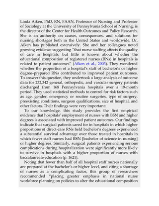 Linda Aiken, PhD, RN, FAAN, Professor of Nursing and Professor
of Sociology at the University of Pennsylvania School of Nursing, is
the director of the Center for Health Outcomes and Policy Research.
She is an authority on causes, consequences, and solutions for
nursing shortages both in the United States and worldwide. Dr.
Aiken has published extensively. She and her colleagues noted
growing evidence suggesting “that nurse staffing affects the quality
of care in hospitals, but little is known about whether the
educational composition of registered nurses (RNs) in hospitals is
related to patient outcomes” (Aiken et al., 2003). They wondered
whether the proportion of a hospital’s staff of bachelor’s or higher
degree–prepared RNs contributed to improved patient outcomes.
To answer this question, they undertook a large analysis of outcome
data for 232,342 general, orthopedic, and vascular surgery patients
discharged from 168 Pennsylvania hospitals over a 19-month
period. They used statistical methods to control for risk factors such
as age, gender, emergency or routine surgeries, type of surgery,
preexisting conditions, surgeon qualifications, size of hospital, and
other factors. Their findings were very important:
To our knowledge, this study provides the first empirical
evidence that hospitals’ employment of nurses with BSN and higher
degrees is associated with improved patient outcomes. Our findings
indicate that surgical patients cared for in hospitals in which higher
proportions of direct-care RNs held bachelor’s degrees experienced
a substantial survival advantage over those treated in hospitals in
which fewer staff nurses had BSN [bachelor of science in nursing]
or higher degrees. Similarly, surgical patients experiencing serious
complications during hospitalization were significantly more likely
to survive in hospitals with a higher proportion of nurses with
baccalaureate education (p. 1621).
Noting that fewer than half of all hospital staff nurses nationally
are prepared at the bachelor’s or higher level, and citing a shortage
of nurses as a complicating factor, this group of researchers
recommended “placing greater emphasis in national nurse
workforce planning on policies to alter the educational composition
 